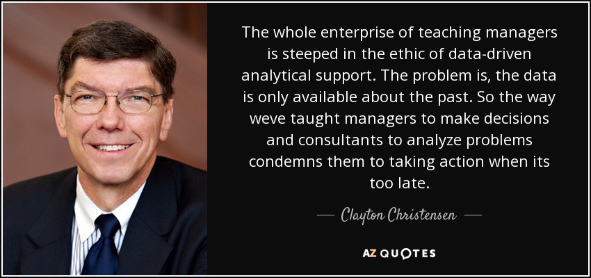The whole enterprise of teaching managers is steeped in the ethic of data-driven analytical support. The problem is, the data is only available about the past. So the way weve taught managers to make decisions and consultants to analyze problems condemns them to taking action when its too late. - Clayton Christensen