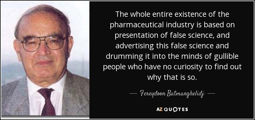 The whole entire existence of the pharmaceutical industry is based on presentation of false science, and advertising this false science and drumming it into the minds of gullible people who have no curiosity to find out why that is so. - Fereydoon Batmanghelidj