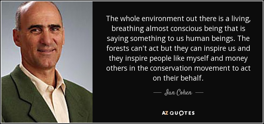 The whole environment out there is a living, breathing almost conscious being that is saying something to us human beings. The forests can't act but they can inspire us and they inspire people like myself and money others in the conservation movement to act on their behalf. - Ian Cohen