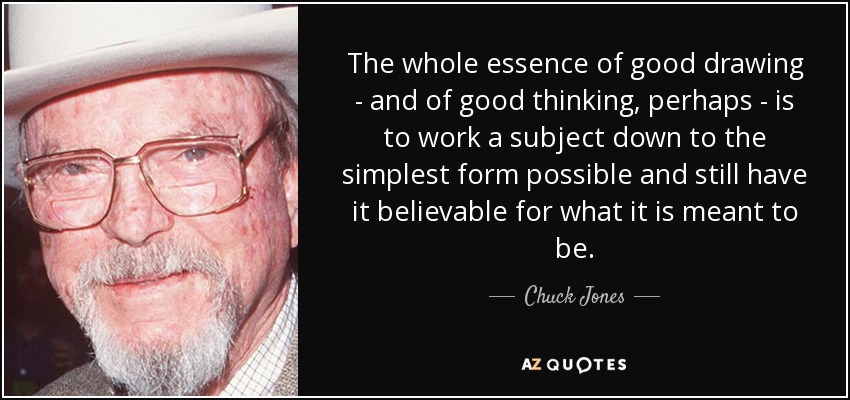 The whole essence of good drawing - and of good thinking, perhaps - is to work a subject down to the simplest form possible and still have it believable for what it is meant to be. - Chuck Jones