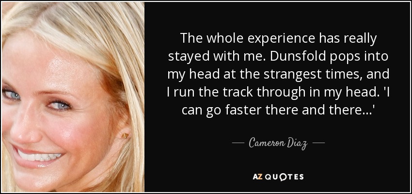 The whole experience has really stayed with me. Dunsfold pops into my head at the strangest times, and I run the track through in my head. 'I can go faster there and there...' - Cameron Diaz