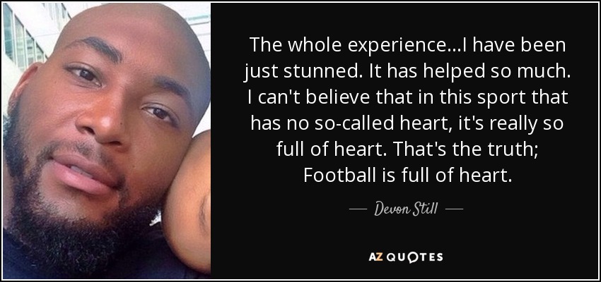 The whole experience...I have been just stunned. It has helped so much. I can't believe that in this sport that has no so-called heart, it's really so full of heart. That's the truth; Football is full of heart. - Devon Still