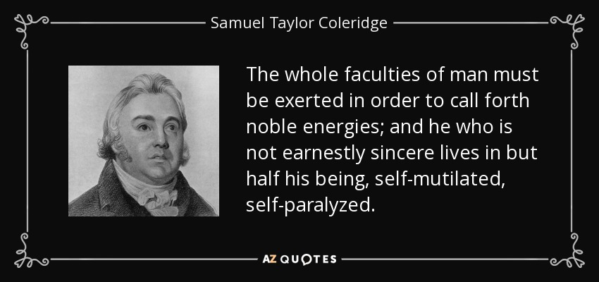 The whole faculties of man must be exerted in order to call forth noble energies; and he who is not earnestly sincere lives in but half his being, self-mutilated, self-paralyzed. - Samuel Taylor Coleridge