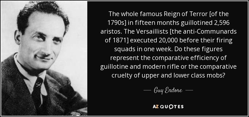 The whole famous Reign of Terror [of the 1790s] in fifteen months guillotined 2,596 aristos. The Versaillists [the anti-Communards of 1871] executed 20,000 before their firing squads in one week. Do these figures represent the comparative efficiency of guillotine and modern rifle or the comparative cruelty of upper and lower class mobs? - Guy Endore