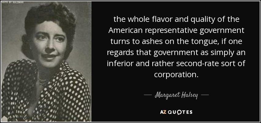 the whole flavor and quality of the American representative government turns to ashes on the tongue, if one regards that government as simply an inferior and rather second-rate sort of corporation. - Margaret Halsey