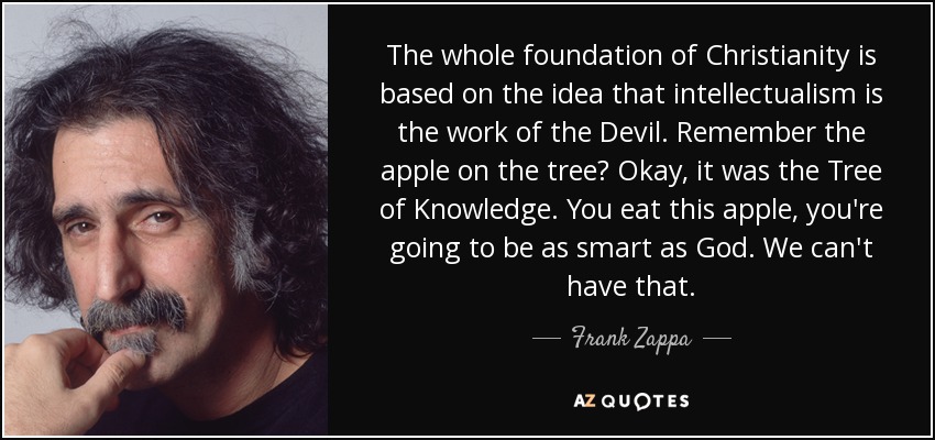 The whole foundation of Christianity is based on the idea that intellectualism is the work of the Devil. Remember the apple on the tree? Okay, it was the Tree of Knowledge. You eat this apple, you're going to be as smart as God. We can't have that. - Frank Zappa