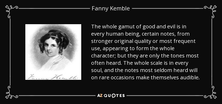 The whole gamut of good and evil is in every human being, certain notes, from stronger original quality or most frequent use, appearing to form the whole character; but they are only the tones most often heard. The whole scale is in every soul, and the notes most seldom heard will on rare occasions make themselves audible. - Fanny Kemble