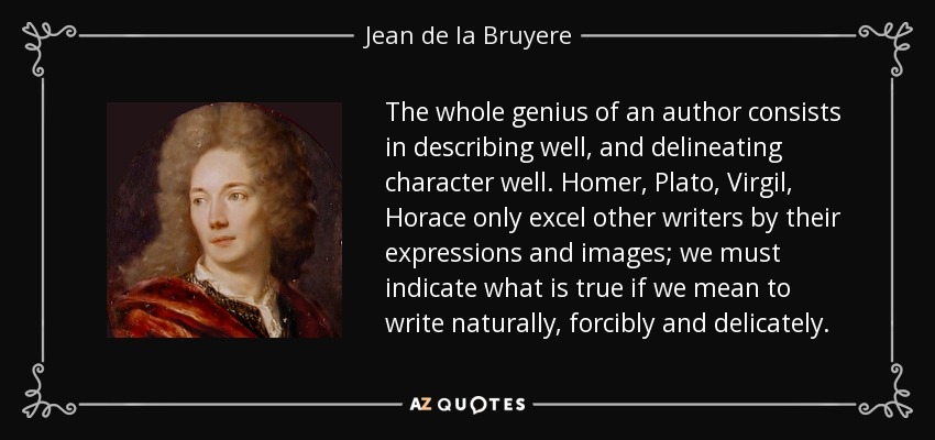 The whole genius of an author consists in describing well, and delineating character well. Homer, Plato, Virgil, Horace only excel other writers by their expressions and images; we must indicate what is true if we mean to write naturally, forcibly and delicately. - Jean de la Bruyere