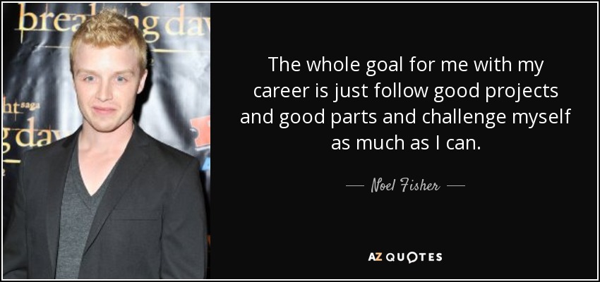 The whole goal for me with my career is just follow good projects and good parts and challenge myself as much as I can. - Noel Fisher
