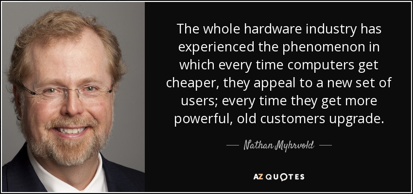 The whole hardware industry has experienced the phenomenon in which every time computers get cheaper, they appeal to a new set of users; every time they get more powerful, old customers upgrade. - Nathan Myhrvold