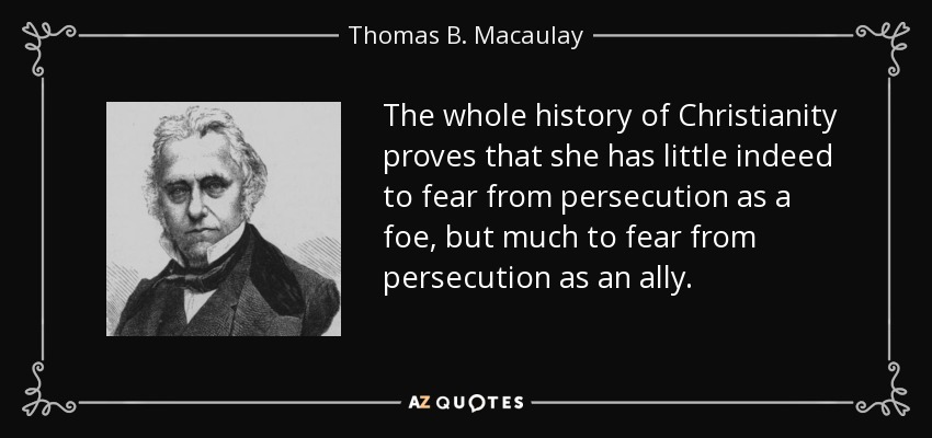 The whole history of Christianity proves that she has little indeed to fear from persecution as a foe, but much to fear from persecution as an ally. - Thomas B. Macaulay