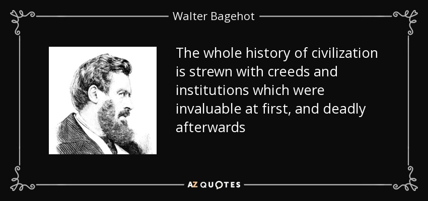 The whole history of civilization is strewn with creeds and institutions which were invaluable at first, and deadly afterwards - Walter Bagehot