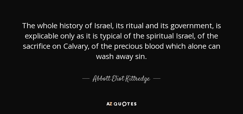 The whole history of Israel, its ritual and its government, is explicable only as it is typical of the spiritual Israel, of the sacrifice on Calvary, of the precious blood which alone can wash away sin. - Abbott Eliot Kittredge