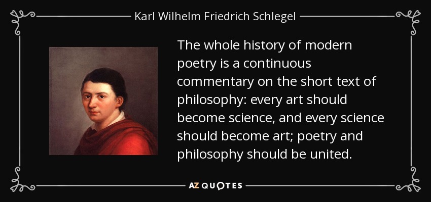 The whole history of modern poetry is a continuous commentary on the short text of philosophy: every art should become science, and every science should become art; poetry and philosophy should be united. - Karl Wilhelm Friedrich Schlegel