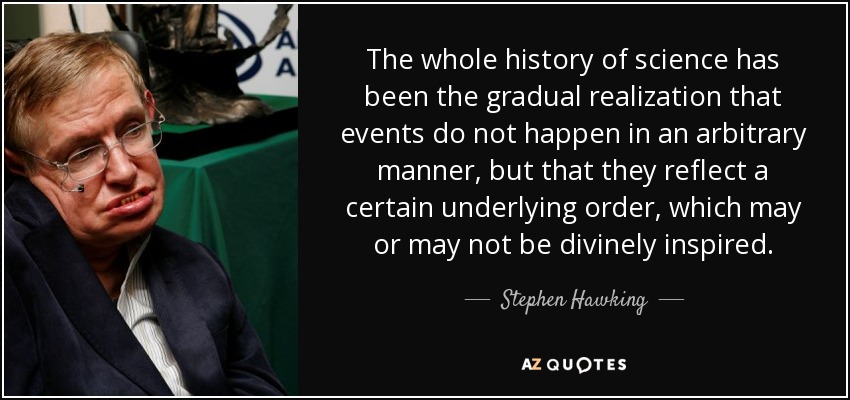 The whole history of science has been the gradual realization that events do not happen in an arbitrary manner, but that they reflect a certain underlying order, which may or may not be divinely inspired. - Stephen Hawking