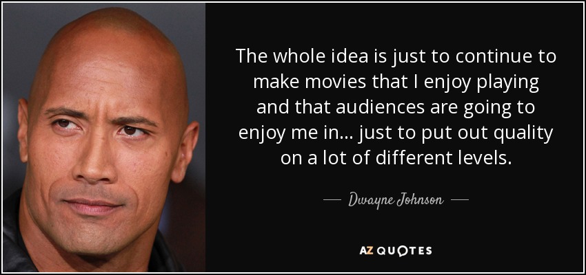 The whole idea is just to continue to make movies that I enjoy playing and that audiences are going to enjoy me in... just to put out quality on a lot of different levels. - Dwayne Johnson
