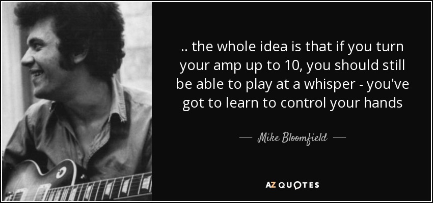.. the whole idea is that if you turn your amp up to 10, you should still be able to play at a whisper - you've got to learn to control your hands - Mike Bloomfield