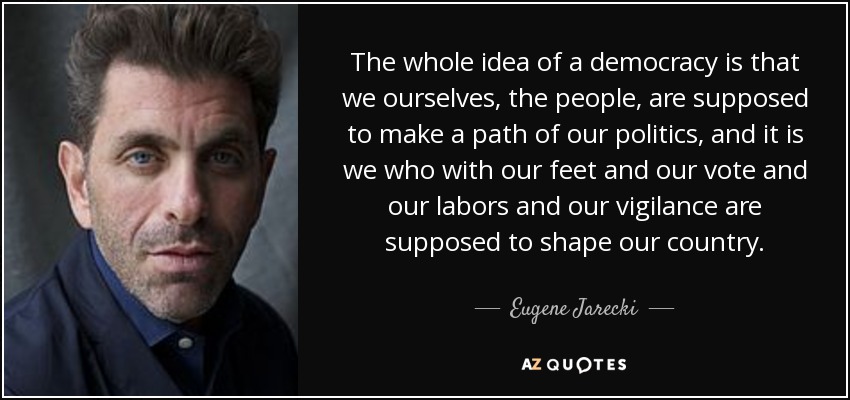 The whole idea of a democracy is that we ourselves, the people, are supposed to make a path of our politics, and it is we who with our feet and our vote and our labors and our vigilance are supposed to shape our country. - Eugene Jarecki