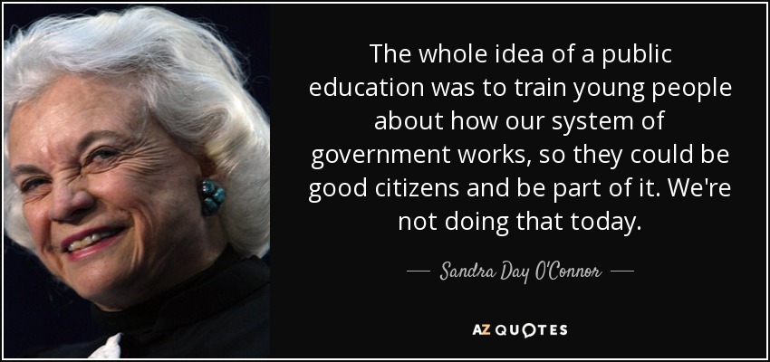 The whole idea of a public education was to train young people about how our system of government works, so they could be good citizens and be part of it. We're not doing that today. - Sandra Day O'Connor