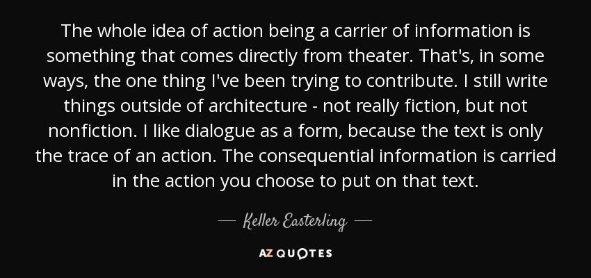 The whole idea of action being a carrier of information is something that comes directly from theater. That's, in some ways, the one thing I've been trying to contribute. I still write things outside of architecture - not really fiction, but not nonfiction. I like dialogue as a form, because the text is only the trace of an action. The consequential information is carried in the action you choose to put on that text. - Keller Easterling