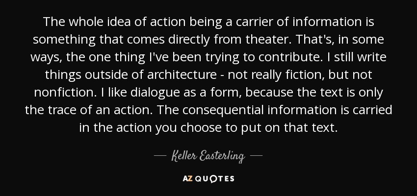 The whole idea of action being a carrier of information is something that comes directly from theater. That's, in some ways, the one thing I've been trying to contribute. I still write things outside of architecture - not really fiction, but not nonfiction. I like dialogue as a form, because the text is only the trace of an action. The consequential information is carried in the action you choose to put on that text. - Keller Easterling