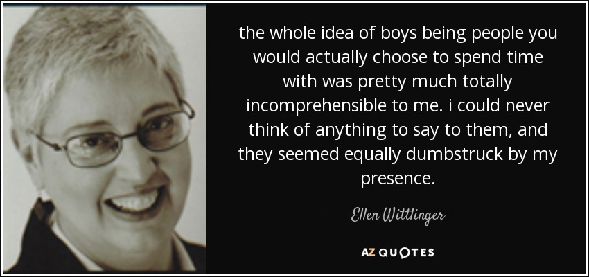 the whole idea of boys being people you would actually choose to spend time with was pretty much totally incomprehensible to me. i could never think of anything to say to them, and they seemed equally dumbstruck by my presence. - Ellen Wittlinger