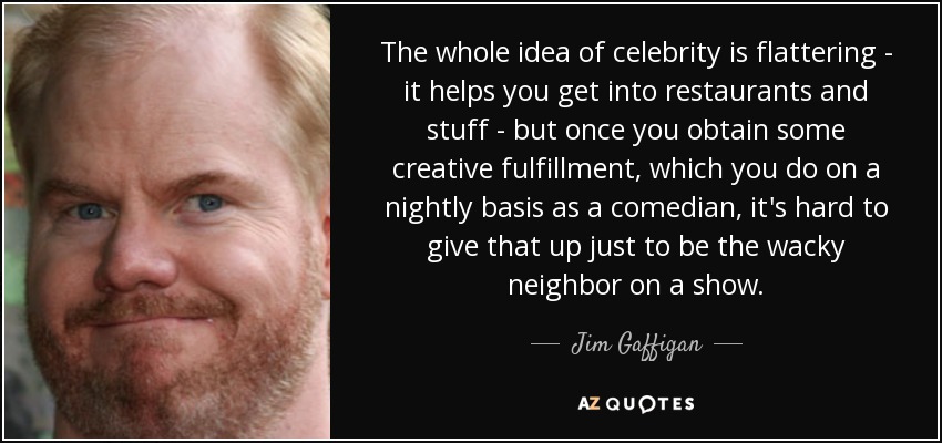 The whole idea of celebrity is flattering - it helps you get into restaurants and stuff - but once you obtain some creative fulfillment, which you do on a nightly basis as a comedian, it's hard to give that up just to be the wacky neighbor on a show. - Jim Gaffigan