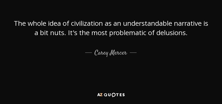 The whole idea of civilization as an understandable narrative is a bit nuts. It's the most problematic of delusions. - Carey Mercer