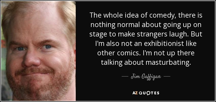 The whole idea of comedy, there is nothing normal about going up on stage to make strangers laugh. But I'm also not an exhibitionist like other comics. I'm not up there talking about masturbating. - Jim Gaffigan