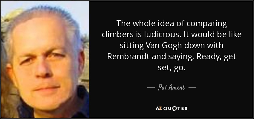 The whole idea of comparing climbers is ludicrous. It would be like sitting Van Gogh down with Rembrandt and saying, Ready, get set, go. - Pat Ament
