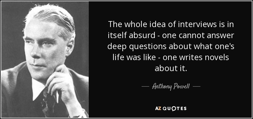 The whole idea of interviews is in itself absurd - one cannot answer deep questions about what one's life was like - one writes novels about it. - Anthony Powell