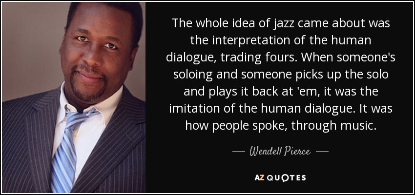 The whole idea of jazz came about was the interpretation of the human dialogue, trading fours. When someone's soloing and someone picks up the solo and plays it back at 'em, it was the imitation of the human dialogue. It was how people spoke, through music. - Wendell Pierce