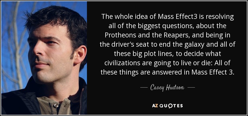 The whole idea of Mass Effect3 is resolving all of the biggest questions, about the Protheons and the Reapers, and being in the driver's seat to end the galaxy and all of these big plot lines, to decide what civilizations are going to live or die: All of these things are answered in Mass Effect 3. - Casey Hudson