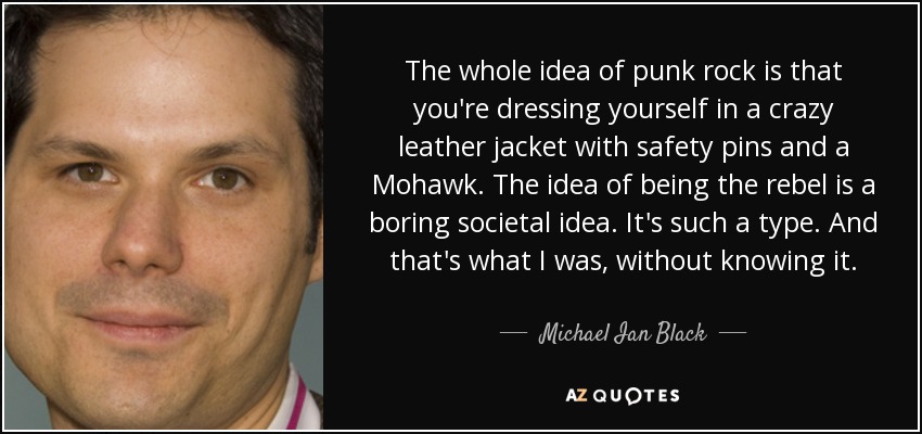 The whole idea of punk rock is that you're dressing yourself in a crazy leather jacket with safety pins and a Mohawk. The idea of being the rebel is a boring societal idea. It's such a type. And that's what I was, without knowing it. - Michael Ian Black