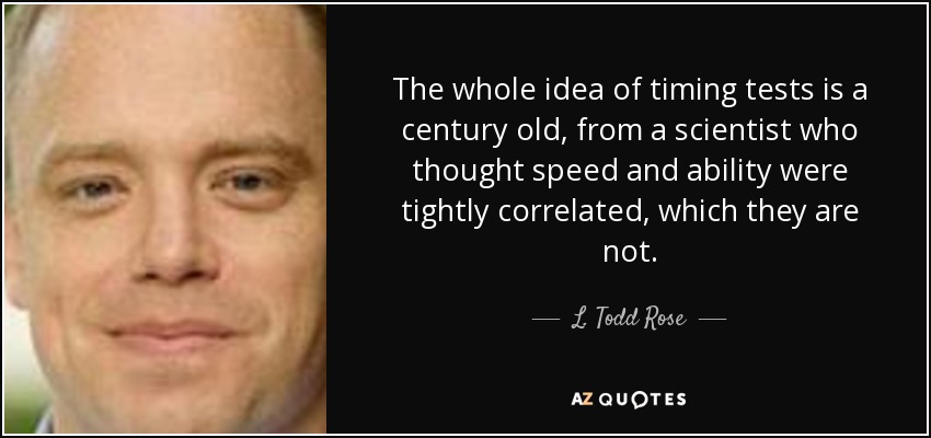 The whole idea of timing tests is a century old, from a scientist who thought speed and ability were tightly correlated, which they are not. - L. Todd Rose