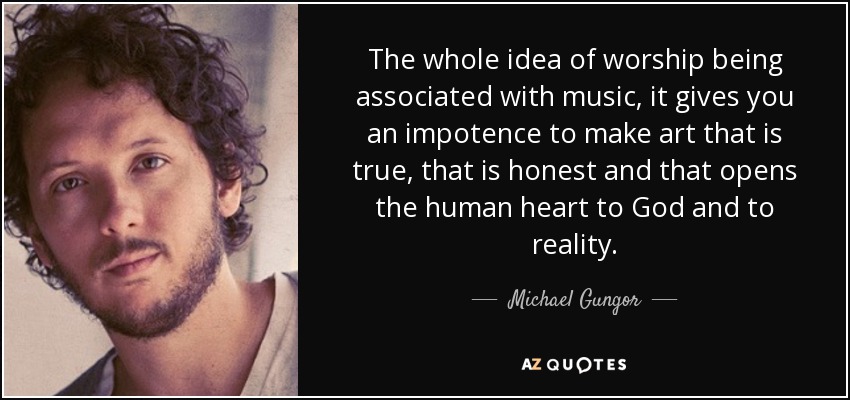 The whole idea of worship being associated with music, it gives you an impotence to make art that is true, that is honest and that opens the human heart to God and to reality. - Michael Gungor