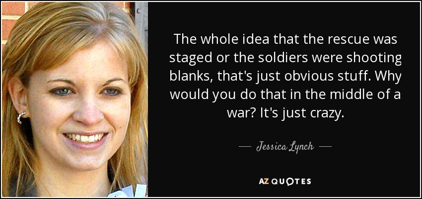 The whole idea that the rescue was staged or the soldiers were shooting blanks, that's just obvious stuff. Why would you do that in the middle of a war? It's just crazy. - Jessica Lynch
