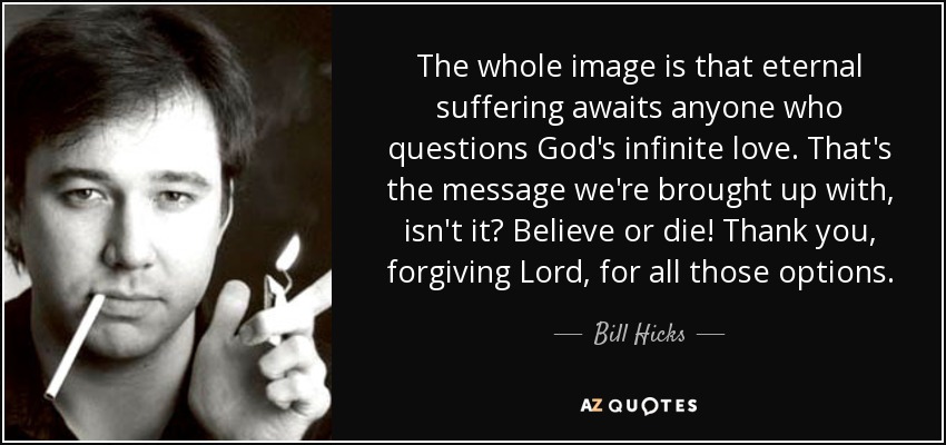 The whole image is that eternal suffering awaits anyone who questions God's infinite love. That's the message we're brought up with, isn't it? Believe or die! Thank you, forgiving Lord, for all those options. - Bill Hicks