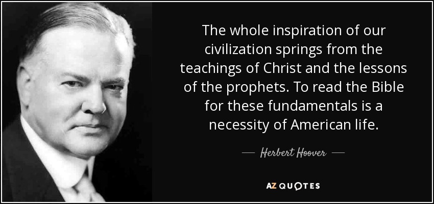 The whole inspiration of our civilization springs from the teachings of Christ and the lessons of the prophets. To read the Bible for these fundamentals is a necessity of American life. - Herbert Hoover