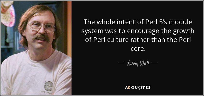 The whole intent of Perl 5's module system was to encourage the growth of Perl culture rather than the Perl core. - Larry Wall
