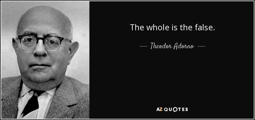 The whole is the false. - Theodor Adorno