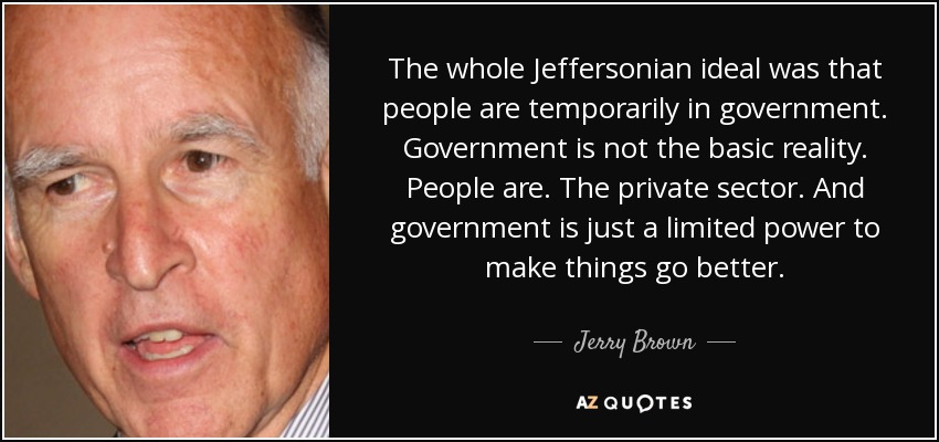 The whole Jeffersonian ideal was that people are temporarily in government. Government is not the basic reality. People are. The private sector. And government is just a limited power to make things go better. - Jerry Brown