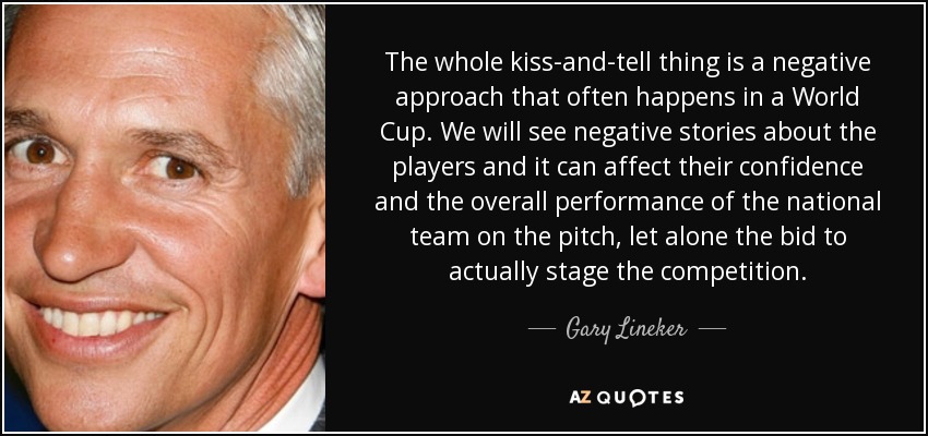 The whole kiss-and-tell thing is a negative approach that often happens in a World Cup. We will see negative stories about the players and it can affect their confidence and the overall performance of the national team on the pitch, let alone the bid to actually stage the competition. - Gary Lineker