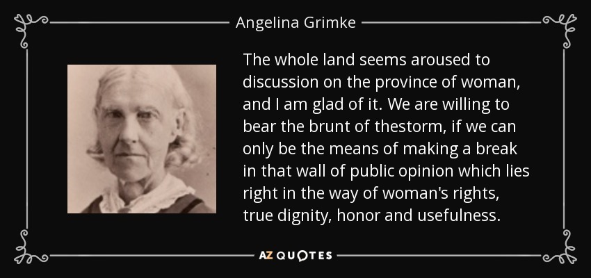 The whole land seems aroused to discussion on the province of woman, and I am glad of it. We are willing to bear the brunt of thestorm, if we can only be the means of making a break in that wall of public opinion which lies right in the way of woman's rights, true dignity, honor and usefulness. - Angelina Grimke