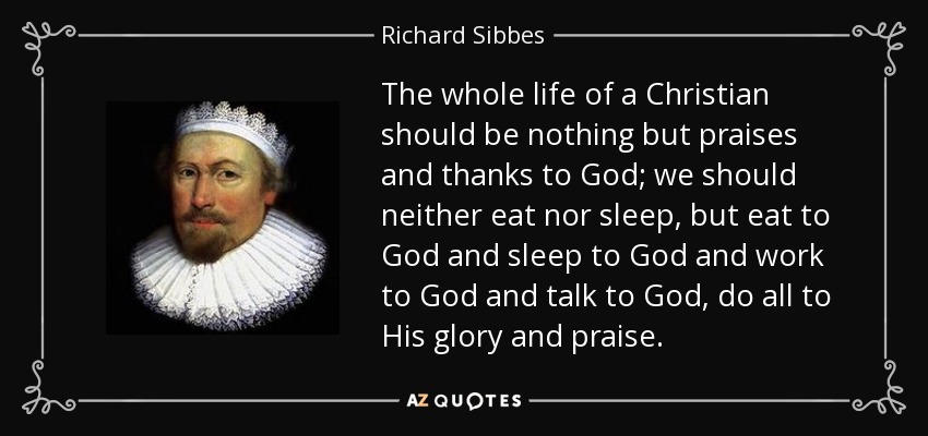 The whole life of a Christian should be nothing but praises and thanks to God; we should neither eat nor sleep, but eat to God and sleep to God and work to God and talk to God, do all to His glory and praise. - Richard Sibbes