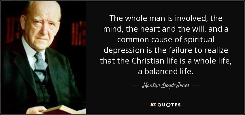 The whole man is involved, the mind, the heart and the will, and a common cause of spiritual depression is the failure to realize that the Christian life is a whole life, a balanced life. - Martyn Lloyd-Jones 