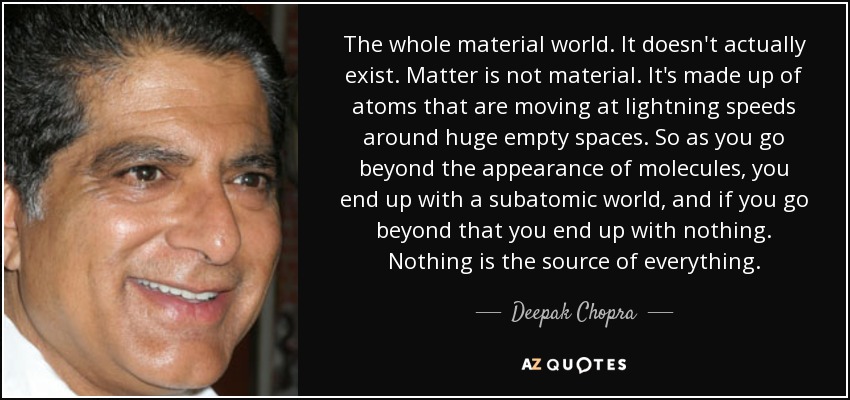 The whole material world. It doesn't actually exist. Matter is not material. It's made up of atoms that are moving at lightning speeds around huge empty spaces. So as you go beyond the appearance of molecules, you end up with a subatomic world, and if you go beyond that you end up with nothing. Nothing is the source of everything. - Deepak Chopra