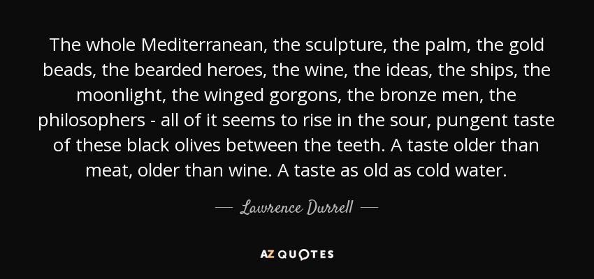 The whole Mediterranean, the sculpture, the palm, the gold beads, the bearded heroes, the wine, the ideas, the ships, the moonlight, the winged gorgons, the bronze men, the philosophers - all of it seems to rise in the sour, pungent taste of these black olives between the teeth. A taste older than meat, older than wine. A taste as old as cold water. - Lawrence Durrell