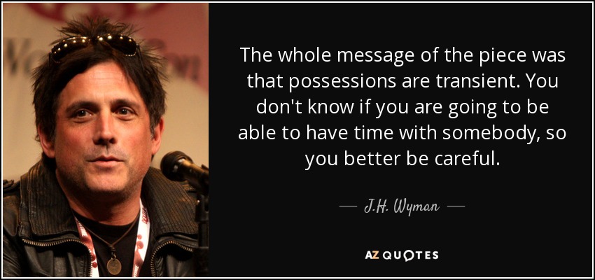 The whole message of the piece was that possessions are transient. You don't know if you are going to be able to have time with somebody, so you better be careful. - J.H. Wyman