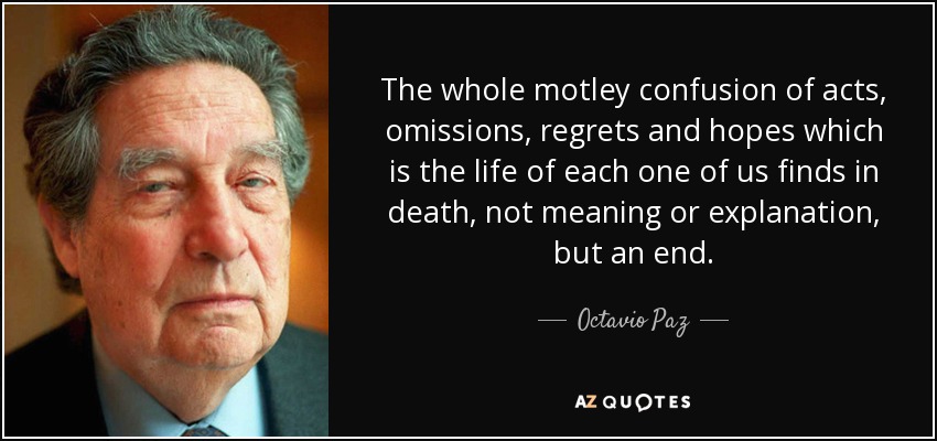The whole motley confusion of acts, omissions, regrets and hopes which is the life of each one of us finds in death, not meaning or explanation, but an end. - Octavio Paz